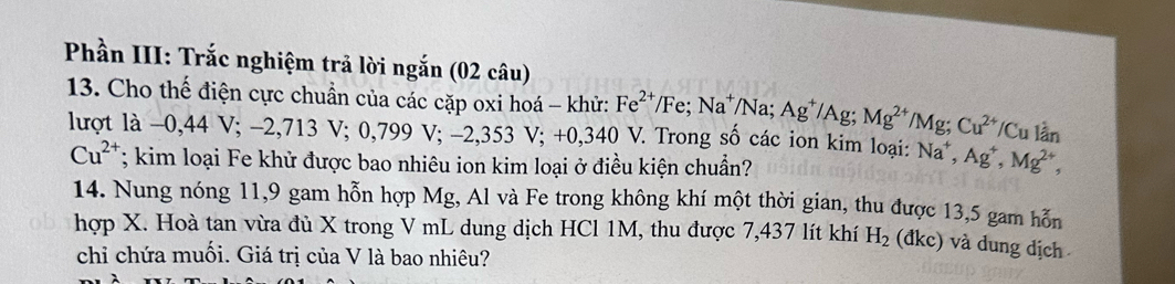 Phần III: Trắc nghiệm trả lời ngắn (02 câu) 
13. Cho thế điện cực chuẩn của các cặp oxi hoá - khử: Fe^(2+)/Fe; Na^+/Na; Ag^+/Ag; Mg^(2+)/Mg; Cu^(2+)/Cu ) V. Trong số các ion kim loại: Na^+, Ag^+, Mg^(2+), 
lượt là -0,44 V; −2,713 V; 0,799 V; −2,353 V; - +0.340
lần
Cu^(2+); kim loại Fe khử được bao nhiêu ion kim loại ở điều kiện chuẩn? 
14. Nung nóng 11, 9 gam hỗn hợp Mg, Al và Fe trong không khí một thời gian, thu được 13,5 gam hỗn 
hợp X. Hoà tan vừa đủ X trong V mL dung dịch HCl 1M, thu được 7,437 lít khí H_2 (đkc) và dung dịch 
chỉ chứa muối. Giá trị của V là bao nhiêu?