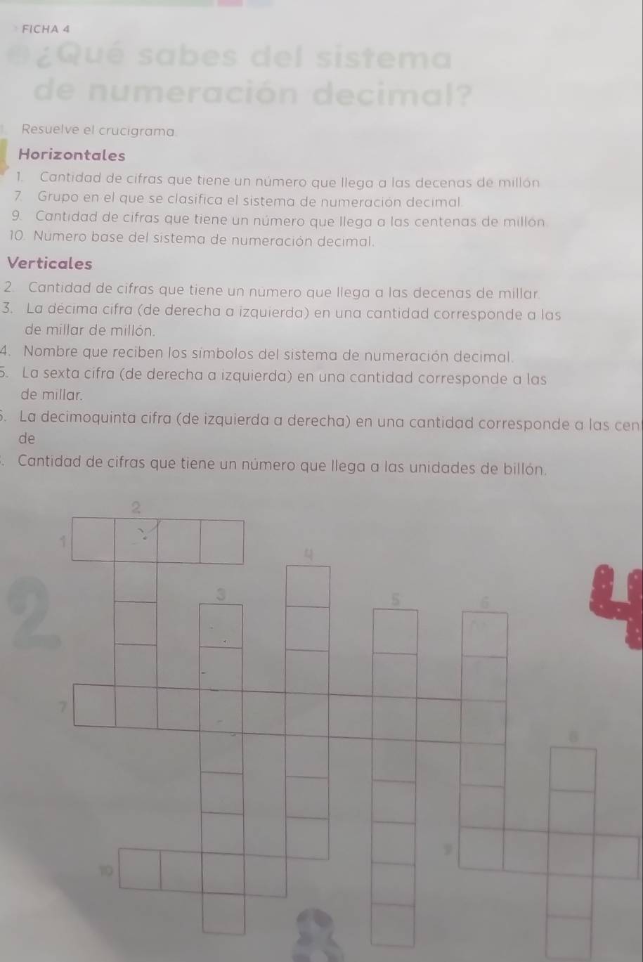 FICHA 4 
Qué sabes del sistema 
de numeración decimal? 
Resuelve el crucigrama 
Horizontales 
1. Cantidad de cifras que tiene un número que llega a las decenas de millón 
7. Grupo en el que se clasifica el sistema de numeración decimal. 
9. Cantidad de cifras que tiene un número que llega a las centenas de millón 
10. Número base del sistema de numeración decimal. 
Verticales 
2. Cantidad de cifras que tiene un número que llega a las decenas de millar. 
3. La décima cifra (de derecha a izquierda) en una cantidad corresponde a las 
de millar de millón. 
4. Nombre que reciben los símbolos del sistema de numeración decimal. 
5. La sexta cifra (de derecha a izquierda) en una cantidad corresponde a las 
de millar. 
. La decimoquinta cifra (de izquierda a derecha) en una cantidad corresponde a las cen 
de 
Cantidad de cifras que tiene un número que llega a las unidades de billón.