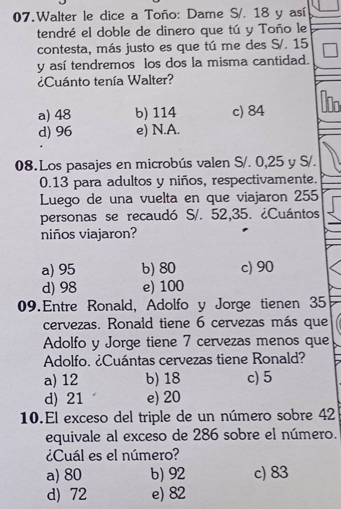 Walter le dice a Toño: Dame S/. 18 y así
tendré el doble de dinero que tú y Toño le
contesta, más justo es que tú me des S/. 15
y así tendremos los dos la misma cantidad.
¿Cuánto tenía Walter?
a) 48 b) 114 c) 84
d) 96 e) N.A.
08.Los pasajes en microbús valen S/. 0,25 y S/.
0.13 para adultos y niños, respectivamente.
Luego de una vuelta en que viajaron 255
personas se recaudó S/. 52,35. ¿Cuántos
niños viajaron?
a) 95 b) 80 c) 90
d) 98 e) 100
09.Entre Ronald, Adolfo y Jorge tienen 35
cervezas. Ronald tiene 6 cervezas más que
Adolfo y Jorge tiene 7 cervezas menos que
Adolfo. ¿Cuántas cervezas tiene Ronald?
a) 12 b) 18 c) 5
d) 21 e) 20
10.El exceso del triple de un número sobre 42
equivale al exceso de 286 sobre el número.
¿Cuál es el número?
a) 80 b) 92 c) 83
d) 72 e) 82