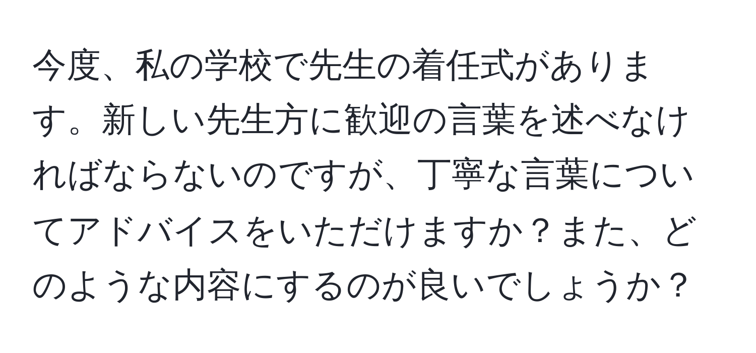 今度、私の学校で先生の着任式があります。新しい先生方に歓迎の言葉を述べなければならないのですが、丁寧な言葉についてアドバイスをいただけますか？また、どのような内容にするのが良いでしょうか？