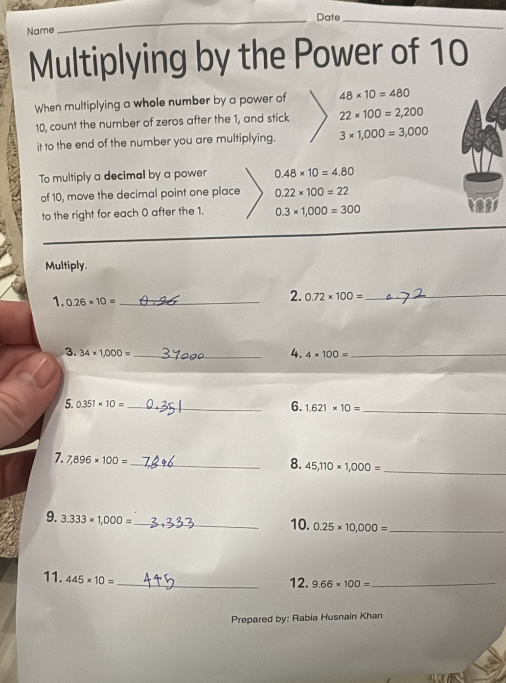 Date_ 
Name 
Multiplying by the Power of 10
When multiplying a whole number by a power of 48* 10=480
10, count the number of zeros after the 1, and stick 22* 100=2,200
it to the end of the number you are multiplying. 3* 1,000=3,000
To multiply a decimal by a power
0.48* 10=4.80
of 10, move the decimal point one place 0.22* 100=22
to the right for each 0 after the 1.
0.3* 1,000=300
Multiply. 
1. 0.26* 10= _ 
2. 0.72* 100= _ 
4. 
3. 34* 1,000= _ 4* 100= _ 
6. 
5. 0.351* 10= _ 1.621* 10= _ 
_ 
7. 7,896* 100=
_8. 45,110* 1,000=
9. 3.333* 1,000= _ 
10. 0.25* 10,000= _ 
11. 445* 10= _ 
12. 9.66* 100= _ 
Prepared by: Rabia Husnain Khan