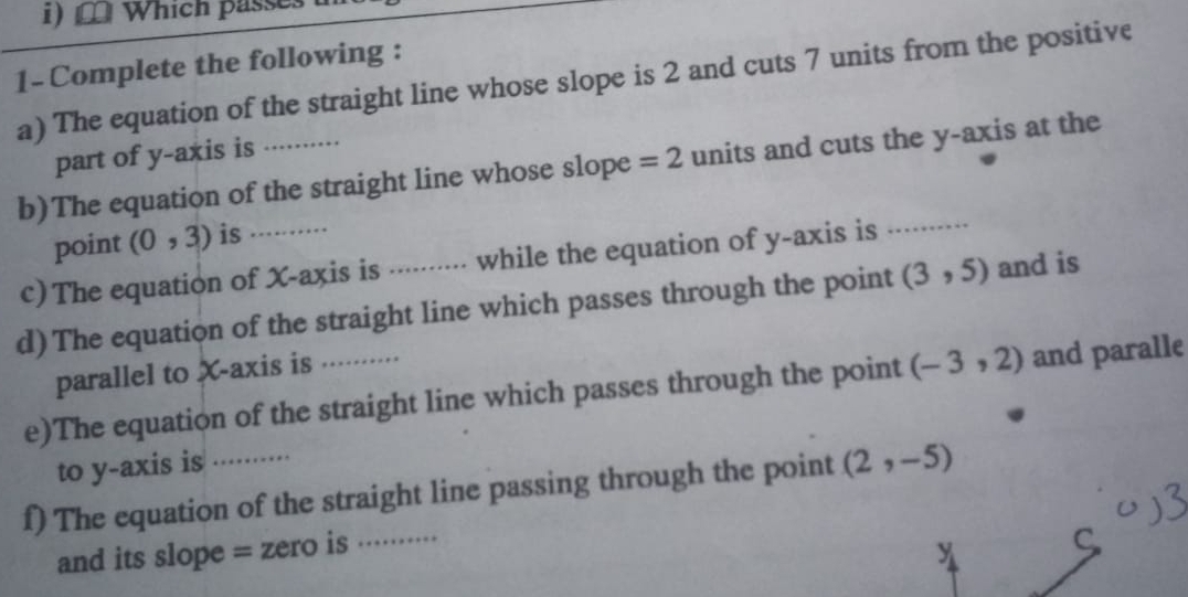 Which passes 
1- Complete the following : 
a) The equation of the straight line whose slope is 2 and cuts 7 units from the positive 
part of y-axis is 
b)The equation of the straight line whose slope =2 units and cuts the y-axis at the 
point (0,3) is 
c) The equation of X-axis is ......... while the equation of y-axis is ..·····. 
d) The equation of the straight line which passes through the point (3,5) and is 
parallel to X-axis is 
e)The equation of the straight line which passes through the point (-3,2) and paralle 
to y-axis is 
f) The equation of the straight line passing through the point (2,-5)
and its slope = zero is .·. 
y 
C