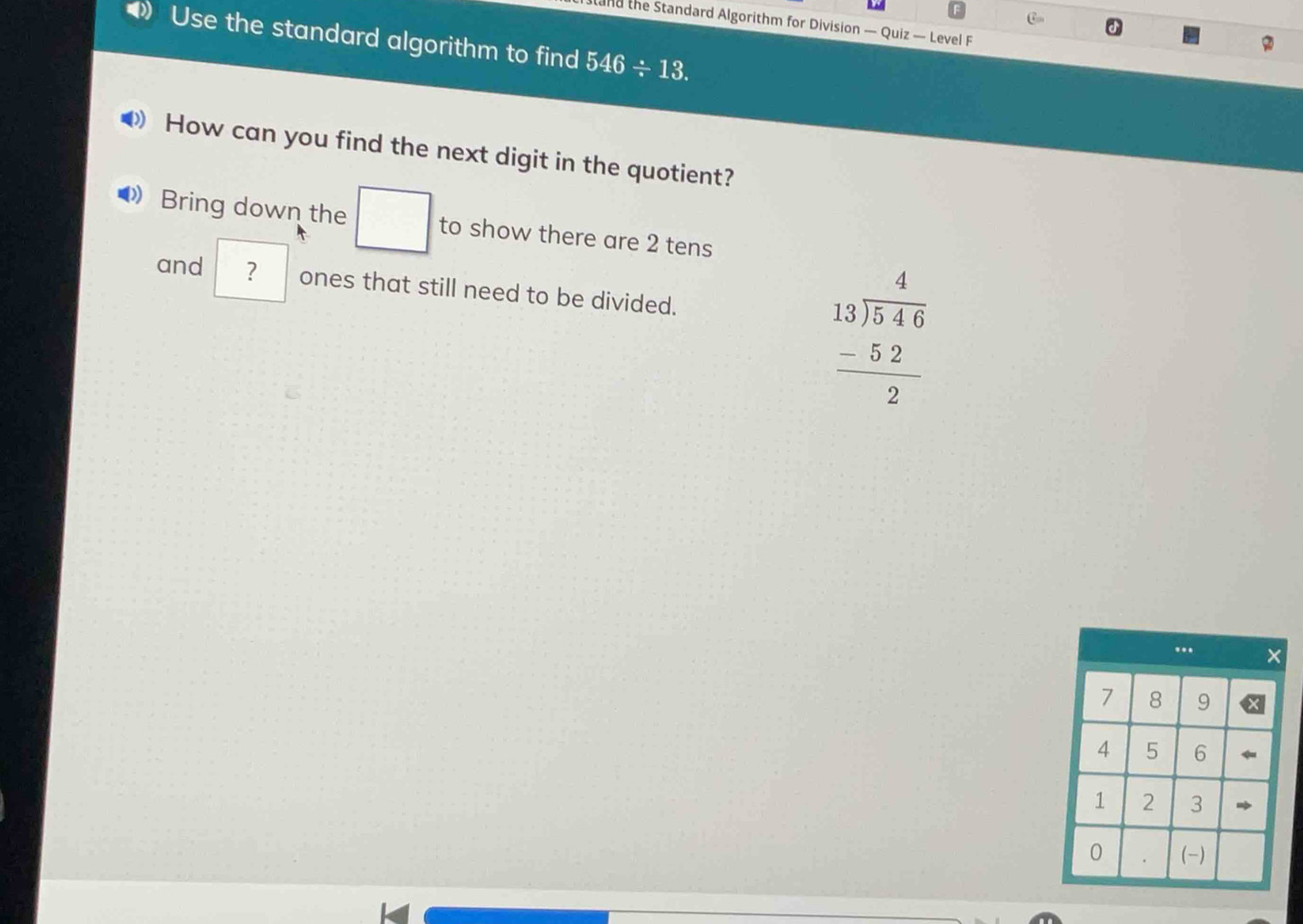 stand the Standard Algorithm for Division — Quiz — Level F 
Use the standard algorithm to find 546/ 13. 
How can you find the next digit in the quotient? 
Bring down the □ to show there are 2 tens 
and ? ones that still need to be divided.
beginarrayr 4 13encloselongdiv 546 -52 hline 2endarray