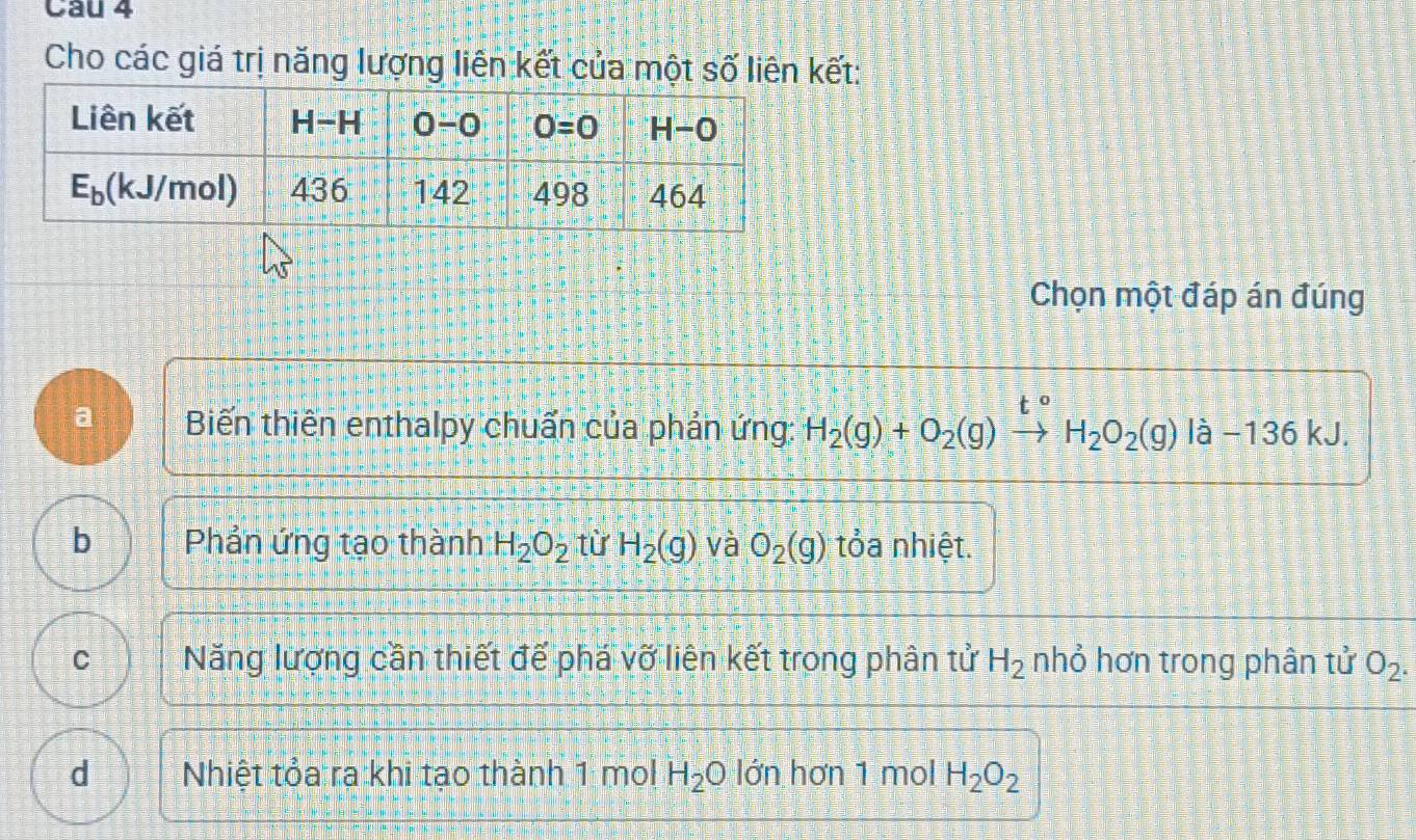 Cho các giá trị năng lượng liên kết của một số liên kết:
Chọn một đáp án đúng
a Biến thiên enthalpy chuẩn của phản ứng: H_2(g)+O_2(g)to H_2O_2(g)la-136kJ.
b Phản ứng tạo thành H_2O_2 từ H_2(g) và O_2(g) tỏa nhiệt.
C Năng lượng cần thiết đế phá vỡ liên kết trong phân tử H_2 nhỏ hơn trong phân tử O_2.
d Nhiệt tỏa ra khi tạo thành 1 mol H_2O lớn hơn 1 mol H_2O_2