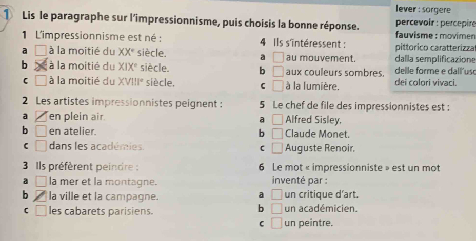 lever : sorgere
① Lis le paragraphe sur l’impressionnisme, puis choisis la bonne réponse. percevoir : percepire
fauvisme : movimen
1 L'impressionnisme est né : 4 Ils s'intéressent : pittorico caratterizza
a □ à la moitié du XX^e siècle. au mouvement. dalla semplificazione
a □
b à la moitié du XIX^e siècle. b □ aux couleurs sombres. delle forme e dall'uso
C □ à la moitié du XV!!I^e siècle. à la lumière. dei colori vivaci.
C □ 
2 Les artistes impressionnistes peignent : 5 Le chef de file des impressionnistes est :
a en plein air Alfred Sisley.
a □
b □ en atelier. b □ Claude Monet.
□ dans les académies. C □ Auguste Renoir.
3 Ils préfèrent peindre : 6 Le mot « impressionniste » est un mot
a □ la mer et la montagne. inventé par :
a □
b la ville et la campagne. un critique d’art.
b □
□ les cabarets parisiens. un académicien.
C □ un peintre.