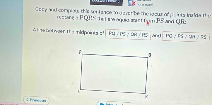 Bookwork code: 51 not allowed 
Copy and complete this sentence to describe the locus of points inside the 
rectangle PQRS that are equidistant from PS and QR : 
A line between the midpoints of PQ / PS / QR / RS and PQ / PS / QR / RS
 Previous