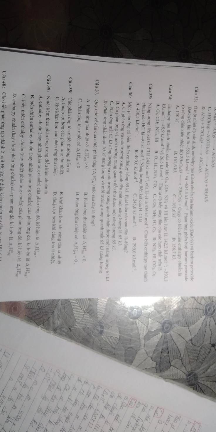 Al(s)+3Cl(g)to AlCl_3(s)
C. 3HCl(aq)+Al(OH)_3(s)to AlCl_3(s)+3H_2O(l).
D. Al(s)+3/2Cl_2(g) to AlCl_3(s).
Cầu 33: Ở một nhiệt độ xác định, enthalpy tạo thành chuẩn của barium oxide ( (BaO(s)) vå barium peroxide
(BaO (5)) ) lần lượt là -553,5kJ.mol^(-1)va-634,3kJ.mol^(-1). Phản ứng phân huý barium peroxide
(ở cùng điều kiện nhiệt độ) 2BaO_2(s) to 2BaO(s)+O_2(g) có biển thiên enthalpy chuẩn là
A. 130 kJ. B. 161,6 kJ. C. - 61.6kJ. D. 156,7kJ
Cầâu 34: Enthalpy tạo thành chuẩn của các khí O_3,CO_2,NH_3 và HI lần lượt là 142.2kJ.mol^(-1);-393.3
kJ mol^(-1);-45,9kJ.mol^(-1)va26,5kJ.mol^(-1) -  Thứ tự độ bến tăng dần của các hợp chất trên là
A. O_3,CO_2,NH_3,HI. B O_3,HI,NH_3,CO_2. C. CO_2,NH_3,HI,O_3,D,NH_3,HI,CO_2,O_3.
Câu 35: Năng lượng liên kết ctCl-Clla243kJ.mol^(-1) cù aH-Hla436kJ.mol^(-1). Cho biết enthalpy tạo thành
chuẩn của HCl li-91kJ.mol^(-1) Năng lượng liên kết ciaH-ClIb
A. 430,5kJ.mol^(-1). B. 490.0kJ.mol^(-1). C. 245.0kJ.mol^(-1) D. 290.0kJ.mol^(-1).
Câu 36: Một phản ứng có biển thiên enthalpy bằng 65 kJ. Phát biểu não sau đây là đủng7
A. Cả phản ứng và môi trường xung quanh đều mất một năng lượng là 65 kJ.
B. Cả phản ứng và môi trường xung quanh đều thu được một năng lượng 65 kJ.
C. Phản ứng mất 65 kJ năng lượng và môi trường xung quanh nhận được một năng lượng 65 kJ.
D. Phản ứng nhận được 65 kJ năng lượng và môi trường xung quanh mất 65 kJ năng lượng.
Câu 37: Quy ước về dấu của nhiệt phản ứng (△ _1H_(298)°) nào sau đây là đúng?
A. Phản ứng tỏa nhiệt có △ _1H_(298)°>0. B. Phản ứng thu nhiệt có △ ,H_(298)°<0.
C. Phản ứng tỏa nhiệt có △ ,H_(298)°<0. D. Phản ứng thu nhiệt có △ _rH_(298)°=0.
Câu 38: Các phản ứng tỏa nhiệt thường diễn ra
A. thuận lợi hơn các phản ứng thu nhiệt. B. khó khăn hơn khi càng tôa ra nhiệt.
C. khó khăn hơn các phản ứng thu nhiệt. D. thuận lợi hơn khi càng tôa ít nhiệt.
Câu 39: Nhiệt kèm theo phản ứng trong điều kiện chuẩn là
A. enthalpy chuẩn (hay nhiệt phản ứng chuẩn) của phản ứng đó, kí hiệu là △ _rH_(250)°
B. biển thiên enthalpy chuẩn (hay nhiệt phản ứng chuẩn) của phản ứng đó, kí hiệu là △ _1H_(298)°.
C. biến thiên enthalpy chuẩn (hay nhiệt phản ứng chuẩn) của phản ứng đó, kí hiệu là △ _fH_(298)^o.
D. enthalpy chuẩn (hay nhiệt phản ứng chuẩn) của phản ứng đó, kí hiệu là △ _fH_(298)°.
Câu 40: Cho biết phản ứng tạo thành 2 mol HCl(g) ở điều kiện chuẩn sau đây tòi