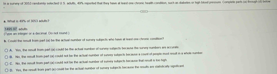 In a survey of 3053 randomly selected U.S. adults, 49% reported that they have at least one chronic health condition, such as diabetes or high blood pressure. Complete parts (a) through (d) below
a. What is 49% of 3053 adults?
1495.97 adults
(Type an integer or a decimal. Do not round.)
b. Could the result from part (a) be the actual number of survey subjects who have at least one chronic condition?
A. Yes, the result from part (a) could be the actual number of survey subjects because the survey numbers are accurate
B. No, the result from part (a) could not be the actual number of survey subjects because a count of people must result in a whole number.
C. No, the result from part (a) could not be the actual number of survey subjects because that result is too high
D. Yes, the result from part (a) could be the actual number of survey subjects because the results are statistically significant.