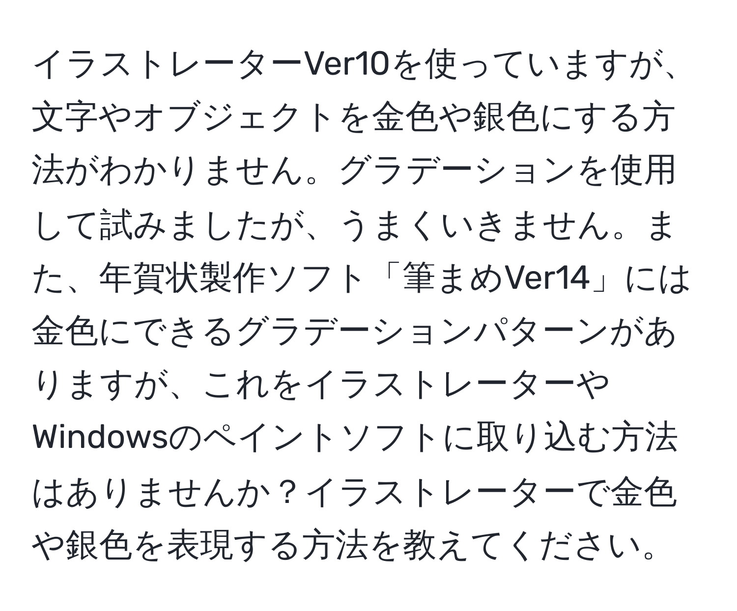 イラストレーターVer10を使っていますが、文字やオブジェクトを金色や銀色にする方法がわかりません。グラデーションを使用して試みましたが、うまくいきません。また、年賀状製作ソフト「筆まめVer14」には金色にできるグラデーションパターンがありますが、これをイラストレーターやWindowsのペイントソフトに取り込む方法はありませんか？イラストレーターで金色や銀色を表現する方法を教えてください。