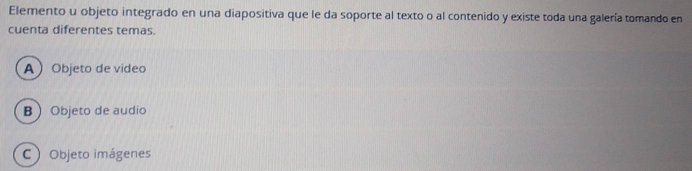 Elemento u objeto integrado en una diapositiva que le da soporte al texto o al contenido y existe toda una galería tomando en
cuenta diferentes temas.
A  Objeto de video
B  Objeto de audio
C ) Objeto imágenes