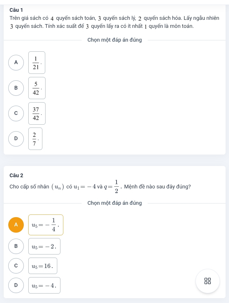 Trên giá sách có 4 quyển sách toán, 3 quyển sách lý, 2 quyển sách hóa. Lấy ngẫu nhiên
3 quyển sách. Tính xác suất để 3 quyển lấy ra có ít nhất 1 quyển là môn toán.
Chọn một đáp án đúng
A  1/21 .
B  5/42 ·
C  37/42 .
D  2/7 ·
Câu 2
Cho cấp số nhân (u_n) có u_1=-4 và q= 1/2  Mệnh đề nào sau đây đúng?
Chọn một đáp án đúng
A u_5=- 1/4 .
B u_5=-2.
C u_5=16.
□□
D u_5=-4.
□□