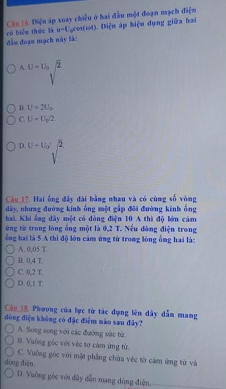 Diện áp xoay chiều ở hai đầu một đoạn mạch điện
có biêu thức là u=U_0cos (omega t). Điện áp hiệu dụng giữa hai
đầu đoạn mạch này là:
A. U=U_0 2°
B. U=2U_0.
C. U=U_0/2.
D. U=U_0/2. 
Câu 17. Hai ống đây dài bằng nhau và có cùng số vòng
dây, nhưng đường kính ống một gấp đôi đường kính ống
hai. Khi ống dây một có dòng điện 10 A thì độ lớn cảm
ứng từ trong lòng ổng một là 0,2 T. Nếu dòng điện trong
ổng hai là 5 A thì độ lớn cảm ứng từ trong lòng ống hai là:
A. 0,05 T.
B. 0,4 T.
C. 0,2 T.
D. 0,1 T.
Câu 18, Phương của lực từ tác dụng lên dây dẫn mang
đồng điện không có đặc điểm nào sau đây?
A. Song song với các đường sức từ.
B. Vuông gốc với véc tơ cảm ứng từ.
C. Vuông gốc với mặt phẳng chứa véc tờ cảm ứng từ và
dòng điện.
D. Vuông gốc với đây dẫn mang dòng điện.