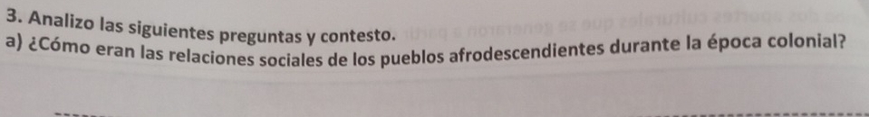 Analizo las siguientes preguntas y contesto. 
a) ¿Cómo eran las relaciones sociales de los pueblos afrodescendientes durante la época colonial?