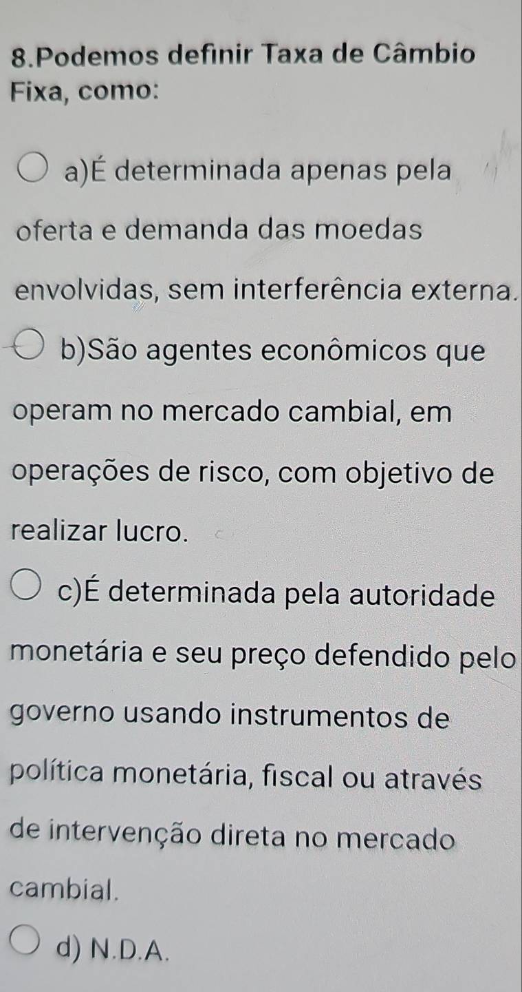 Podemos definir Taxa de Câmbio
Fixa, como:
a)É determinada apenas pela
oferta e demanda das moedas
envolvidas, sem interferência externa.
b)São agentes econômicos que
operam no mercado cambial, em
operações de risco, com objetivo de
realizar lucro.
c)É determinada pela autoridade
monetária e seu preço defendido pelo
governo usando instrumentos de
política monetária, fiscal ou através
de intervenção direta no mercado
cambial.
d) N.D.A.