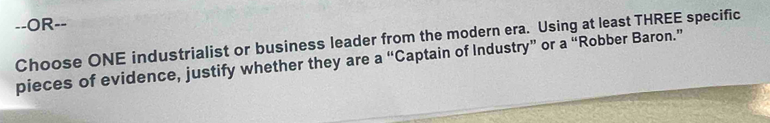 OR-- 
Choose ONE industrialist or business leader from the modern era. Using at least THREE specific 
pieces of evidence, justify whether they are a “Captain of Industry” or a “Robber Baron.”