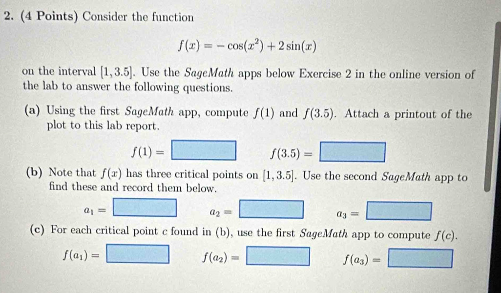 Consider the function
f(x)=-cos (x^2)+2sin (x)
on the interval [1,3.5]. Use the SageMath apps below Exercise 2 in the online version of 
the lab to answer the following questions. 
(a) Using the first SageMath app, compute f(1) and f(3.5). Attach a printout of the 
plot to this lab report.
f(1)=□ f(3.5)=
(b) Note that f(x) has three critical points on [1,3.5]. Use the second SageMath app to 
find these and record them below.
a_1= □ □ a_2=□ a_3=
(c) For each critical point c found in (b), use the first SageMath app to compute f(c).
f(a_1)=
f(a_2)=
f(a_3)=
2