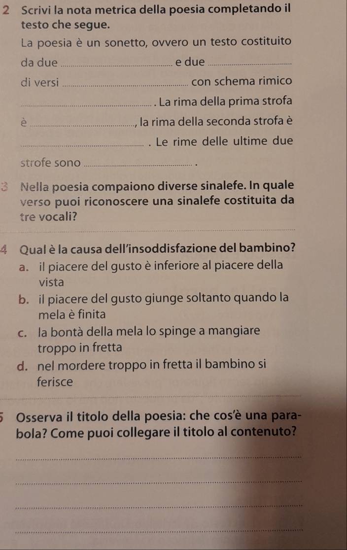 Scrivi la nota metrica della poesia completando il
testo che segue.
La poesia è un sonetto, ovvero un testo costituito
da due _e due_
di versi _con schema rimico
_La rima della prima strofa
è _la rima della seconda strofa è
_. Le rime delle ultime due
strofe sono_
.
3 Nella poesia compaiono diverse sinalefe. In quale
verso puoi riconoscere una sinalefe costituita da
tre vocali?
4 Qual è la causa dell'insoddisfazione del bambino?
a. il piacere del gusto è inferiore al piacere della
vista
b. il piacere del gusto giunge soltanto quando la
mela è finita
c. la bontà della mela lo spinge a mangiare
troppo in fretta
d. nel mordere troppo in fretta il bambino si
ferisce
5 Osserva il titolo della poesia: che cosè una para-
bola? Come puoi collegare il titolo al contenuto?
_
_
_
_