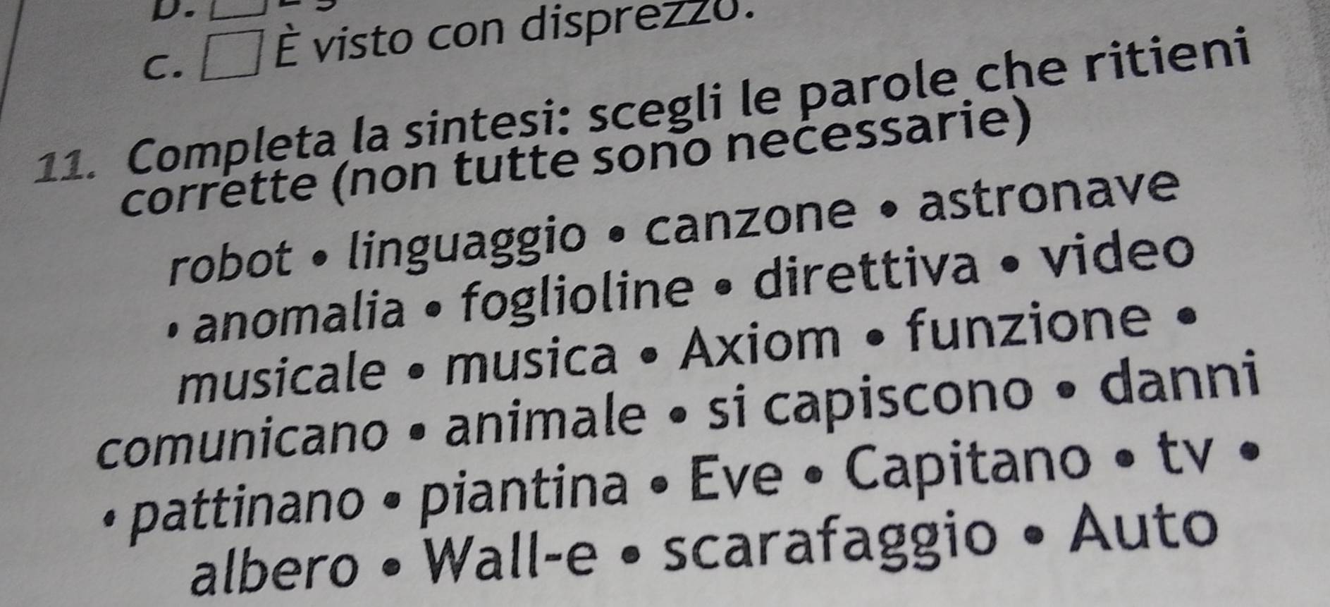 D.
C.
È visto con disprezz0.
11. Compļęta la sintesi: scegli le parole che ritieni
corrette (non tutte sono necessarie)
robot • linguaggio • canzone • astronave
• anomalia • foglioline • direttiva • video
musicale • musica • Axiom • funzione •
comunicano • animale • si capiscono • danni
• pattinano • piantina • Eve • Capitano • tv •
albero • Wall-e • scarafaggio • Auto