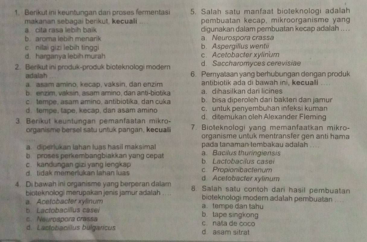 Berikut ini keuntungan dari proses fermentasi 5. Salah satu manfaat bioteknologi adalah
makanan sebagai berikut, kecuali pembuatan kecap, mikroorganisme yang
a. cita rasa lebih baik digunakan dalam pembuatan kecap adalah ... .
b. aroma lebih menarik a. Neurospora crassa
c. nifai gizi lebih tinggi b. Aspergillus wentii
d. harganya lebih murah c. Acetobacter xylinum
2. Berikut ini produk-produk bioteknologi modern d. Saccharomyces cerevisiae
adalah 6. Pernyataan yang berhubungan dengan produk
a. asam amino, kecap, vaksin, dan enzim antibiotik ada di bawah ini, kecuali ....
b. enzim, vaksin, asam amino, dan anti-biotika a. dihasilkan dari licines
c. tempe, asam amino, antibiotika, dan cuka b. bisa diperoleh dari bakteri dan jamur
d. tempe, tape, kecap, dan asam amino c. untuk penyembuhan infeksi kuman
3. Berikut keuntungan pemanfaatan mikro- d、 ditemukan oleh Alexander Fleming
organisme bersel satu untuk pangan, kecuali 7. Bioteknologi yang memanfaatkan mikro-
organisme untuk mentransfer gen anti hama
a diperlukan lahan luas hasil maksimal pada tanaman tembakau adalah ...
b. proses perkembangbiakkan yang cepat
a. Bacilus thuringiensis
c. kandungan gizi yang lengkap
b. Lactobacilus casei
d. tidak memerlukan lahan luas
c. Propionibactenum
d. Acetobacter xylinum
4. Di bawah ini organisme yang berperan dalam 8. Salah satu contoh dari hasil pembuatan
bioteknologi merupakan jenis jamur adalah .... bioteknologi modern adalah pembuatan ....
a. Acetobacter xylinum
a. tempe dan tahu
b Lactobacillus casei b. tape singkong
c. Neurospora crassa c. nata de coco
d. Lactobacillus bulgaricus d asam sitrat