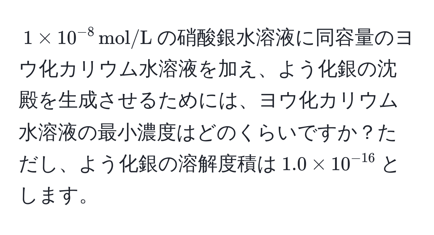 $1 * 10^(-8), mol/L$の硝酸銀水溶液に同容量のヨウ化カリウム水溶液を加え、よう化銀の沈殿を生成させるためには、ヨウ化カリウム水溶液の最小濃度はどのくらいですか？ただし、よう化銀の溶解度積は$1.0 * 10^(-16)$とします。