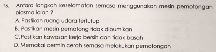 Antara langkah keselamatan semasa menggunakan mesin pemotongan
plasma ialah ?
A. Pastikan ruang udara tertutup
B. Pastikan mesin pemotong tidak dibumikan
C.Pastikan kawasan kerja bersih dan tidak basah
D. Memakai cermin cerah semasa melakukan pemotongan