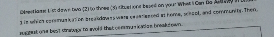 Directions: List down two (2) to three (3) situations based on your What I Can Do Activity 
1 in which communication breakdowns were experienced at home, school, and community. Then, 
suggest one best strategy to avoid that communication breakdown.