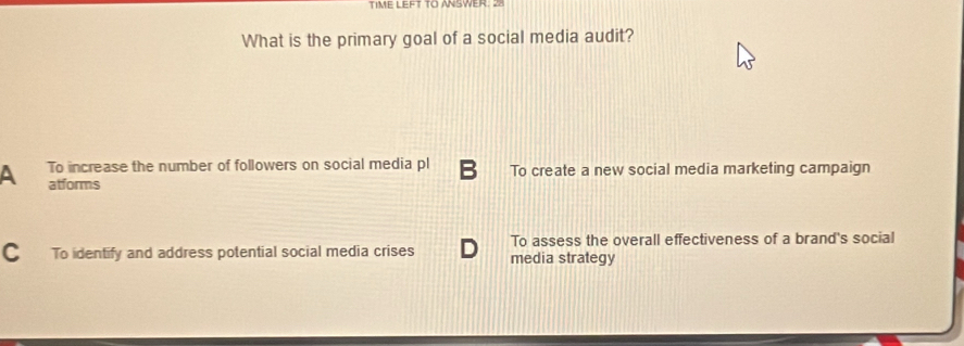 TIME LEFT TO ANSWER. 28
What is the primary goal of a social media audit?
A To increase the number of followers on social media pl B To create a new social media marketing campaign
atforms
To assess the overall effectiveness of a brand's social
C To identify and address potential social media crises media strategy