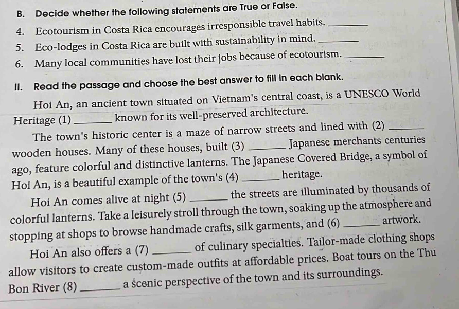 Decide whether the following statements are True or False. 
4. Ecotourism in Costa Rica encourages irresponsible travel habits._ 
5. Eco-lodges in Costa Rica are built with sustainability in mind._ 
6. Many local communities have lost their jobs because of ecotourism._ 
II. Read the passage and choose the best answer to fill in each blank. 
Hoi An, an ancient town situated on Vietnam's central coast, is a UNESCO World 
Heritage (1) _known for its well-preserved architecture. 
The town's historic center is a maze of narrow streets and lined with (2)_ 
wooden houses. Many of these houses, built (3) _Japanese merchants centuries 
ago, feature colorful and distinctive lanterns. The Japanese Covered Bridge, a symbol of 
Hoi An, is a beautiful example of the town's (4)_ heritage. 
Hoi An comes alive at night (5) _the streets are illuminated by thousands of 
colorful lanterns. Take a leisurely stroll through the town, soaking up the atmosphere and 
stopping at shops to browse handmade crafts, silk garments, and (6) _artwork. 
Hoi An also offers a (7) of culinary specialties. Tailor-made clothing shops 
allow visitors to create custom-made outfits at affordable prices. Boat tours on the Thu 
Bon River (8) _a ścenic perspective of the town and its surroundings.