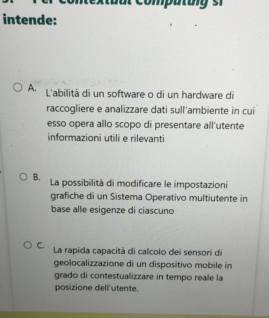 intende:
A. L'abilità di un software o di un hardware di
raccogliere e analizzare dati sull’ambiente in cui
esso opera allo scopo di presentare all’utente
informazioni utili e rilevanti
B.
La possibilità di modificare le impostazioni
grafiche di un Sistema Operativo multiutente in
base alle esigenze di ciascuno
C. La rapida capacità di calcolo dei sensori di
geolocalizzazione di un dispositivo mobile in
grado di contestualizzare in tempo reale la
posizione dell’utente.