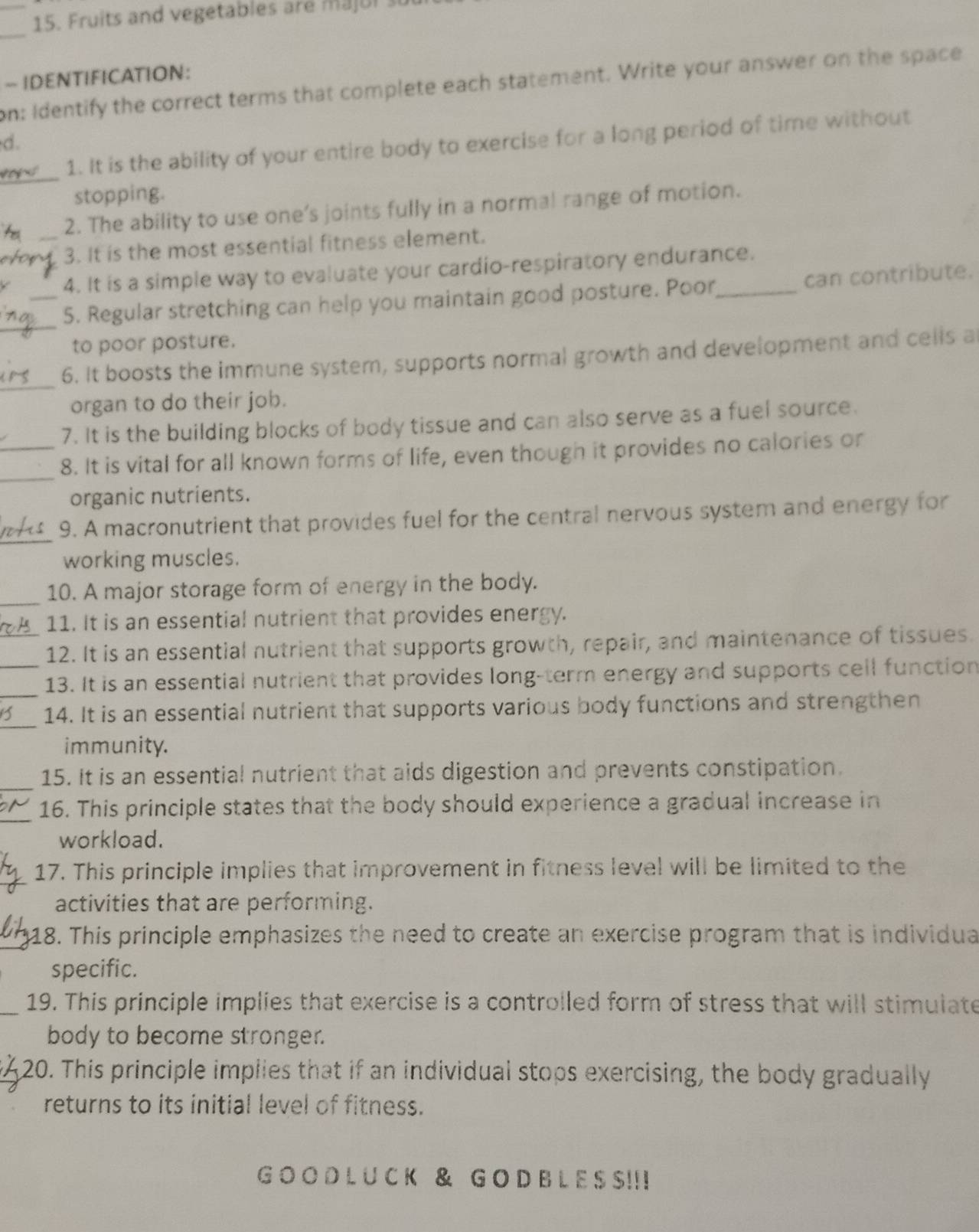 Fruits and vegetables are majul 
_ 
~ IDENTIFICATION: 
on: Identify the correct terms that complete each statement. Write your answer on the space 
d. 
_ 
1. It is the ability of your entire body to exercise for a long period of time without 
stopping. 
2. The ability to use one's joints fully in a normal range of motion. 
_3. It is the most essential fitness element. 
4. It is a simple way to evaluate your cardio-respiratory endurance. 
_5. Regular stretching can help you maintain good posture. Poor,_ can contribute. 
to poor posture. 
6. It boosts the immune system, supports normal growth and development and cells a 
organ to do their job. 
7. It is the building blocks of body tissue and can also serve as a fuel source. 
8. It is vital for all known forms of life, even though it provides no calories or 
organic nutrients. 
_ 
9. A macronutrient that provides fuel for the central nervous system and energy for 
working muscles. 
_10. A major storage form of energy in the body. 
11. It is an essential nutrient that provides energy. 
_12. It is an essential nutrient that supports growth, repair, and maintenance of tissues. 
_13. It is an essential nutrient that provides long-term energy and supports cell function 
14. It is an essential nutrient that supports various body functions and strengthen 
immunity. 
15. It is an essential nutrient that aids digestion and prevents constipation. 
16. This principle states that the body should experience a gradual increase in 
workload. 
17. This principle implies that improvement in fitness level will be limited to the 
activities that are performing. 
18. This principle emphasizes the need to create an exercise program that is individua 
specific. 
_19. This principle implies that exercise is a controlled form of stress that will stimulate 
body to become stronger. 
20. This principle implies that if an individual stops exercising, the body gradually 
returns to its initial level of fitness. 
G O O D L U C K & G O D B L E S S!! !