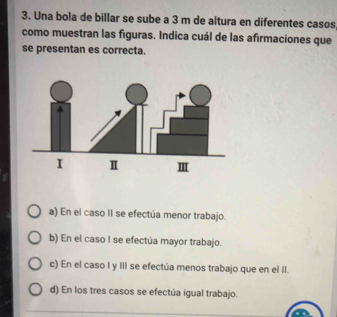 Una bola de billar se sube a 3 m de altura en diferentes casos
como muestran las figuras. Indica cuál de las afirmaciones que
se presentan es correcta.
a) En el caso II se efectúa menor trabajo.
b) En el caso I se efectúa mayor trabajo.
c) En el caso I y III se efectúa menos trabajo que en el II.
d) En los tres casos se efectúa igual trabajo.