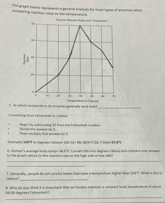 The graph below represents a general analysis for most types of enzymes when 
comparing reaction rates to the temperature. 
Enzyme Reaction Rates and Temperature
80
60
40
20
0
0 10 20 30 40 50 60 70
Temperature (in Celcius) 
5. At which temperature do enzymes generally work best? 
_ 
Converting from Fahrenheit to Celsius: 
Begin by subtracting 32 from the Fahrenheit number. 
Divide the answer by 9. 
Then multiply that answer by 5. 
Example) 100°F to degrees Celsius =100-32=68; 68/9=7.56; 7.56* 5=37.8°C
6. Human’s average body tem rho =98.6°F. Convert this into degrees Celsius and compare your answer 
to the graph above (is the reaction rate on the high side or low side? 
_ 
_. 
7. Generally, people do not survive fevers that have a temperature higher than 104°F What is this in 
Celsius?_ 
8. Why do you think it is important that our bodies maintain a constant body temperature of about
98-99 degrees Fahrenheit? 
_