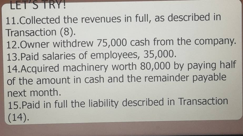 LET'S TRY! 
11.Collected the revenues in full, as described in 
Transaction (8). 
12.Owner withdrew 75,000 cash from the company. 
13.Paid salaries of employees, 35,000. 
14.Acquired machinery worth 80,000 by paying half 
of the amount in cash and the remainder payable 
next month. 
15.Paid in full the liability described in Transaction 
(14).