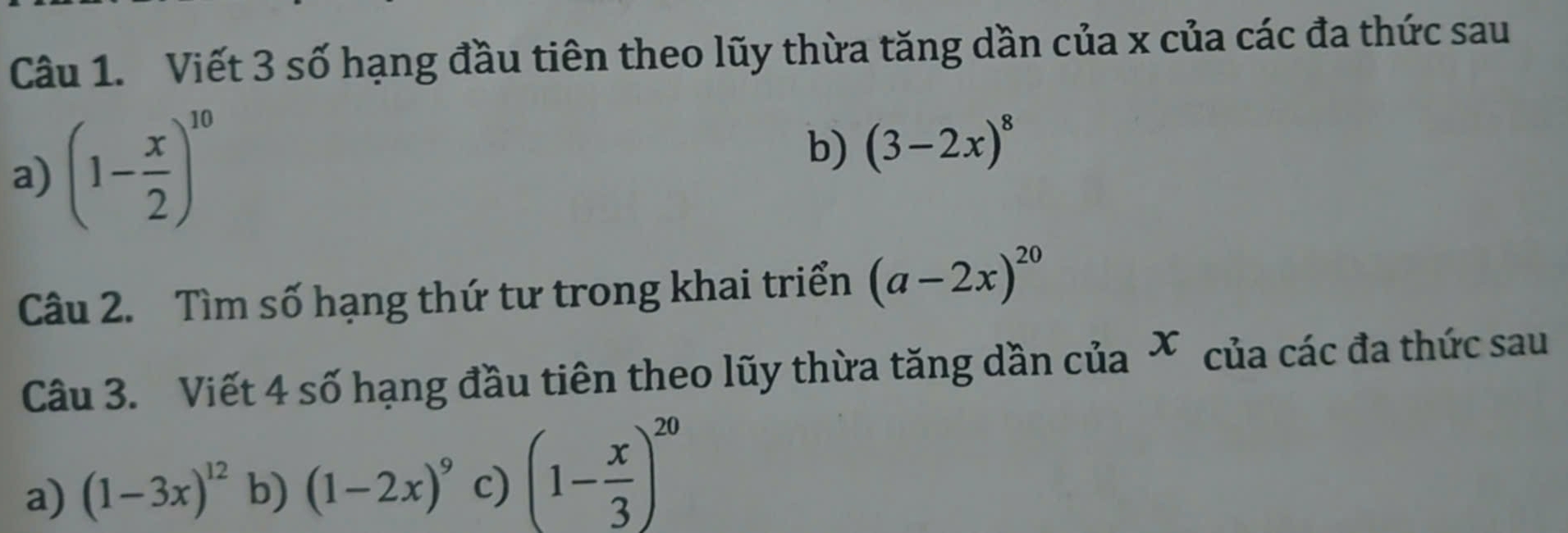 Viết 3 số hạng đầu tiên theo lũy thừa tăng dần của x của các đa thức sau
a) (1- x/2 )^10
b) (3-2x)^8
Câu 2. Tìm số hạng thứ tư trong khai triển (a-2x)^20
Câu 3. Viết 4 số hạng đầu tiên theo lũy thừa tăng dần của * của các đa thức sau
a) (1-3x)^12 b) (1-2x)^9 c) (1- x/3 )^20