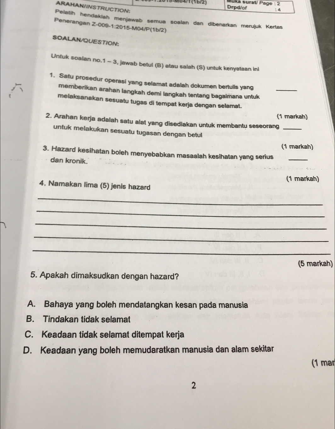 Mlika surat/ Page : 2
2015-M04/1 (16/2) Drpd/of : 4
ARAHAN/INSTRUCTION:
Pelatih hendaklah menjawab semua soalan dan dibenarkan merujuk Kertas
Penerangan Z-009-1:2015-M04/P(1b/2)
SOALAN/QUESTION:
Untuk soalan no.1 - 3, jawab betul (B) atau salah (S) untuk kenyataan ini
1. Satu prosedur operasi yang selamat adalah dokumen bertulis yang
memberikan arahan langkah demi langkah tentang bagaimana untuk_
melaksanakan sesuatu tugas di tempat kerja dengan selamat.
(1 markah)
2. Arahan kerja adalah satu alat yang disediakan untuk membantu seseorang_
untuk melakukan sesuatu tugasan dengan betul
(1 markah)
3. Hazard kesihatan boleh menyebabkan masaalah kesihatan yang serius_
dan kronik.
(1 markah)
4. Namakan lima (5) jenis hazard
_
_
_
_
_
(5 markah)
5. Apakah dimaksudkan dengan hazard?
A. Bahaya yang boleh mendatangkan kesan pada manusia
B. Tindakan tidak selamat
C. Keadaan tidak selamat ditempat kerja
D. Keadaan yang boleh memudaratkan manusia dan alam sekitar
(1 mar
2