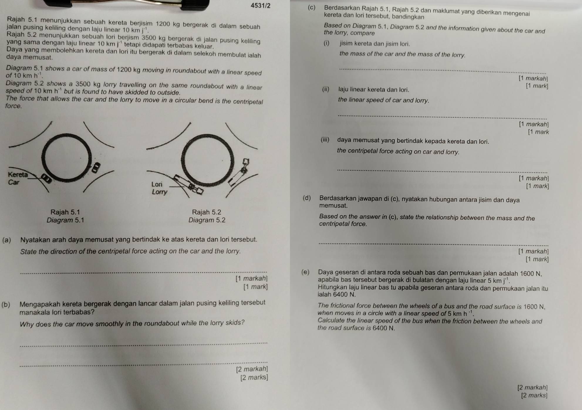 4531/2 (c) Berdasarkan Rajah 5.1, Rajah 5.2 dan maklumat yang diberikan mengenai
kereta dan lori tersebut, bandingkan
Rajah 5.1 menunjukkan sebuah kereta berjisim 1200 kg bergerak di dalam sebuah
Based on Diagram 5.1, Diagram 5.2 and the information given about the car and
jalan pusing keliling dengan laju linear 10 km j*¹.
the lorry, compare
Rajah 5.2 menunjukkan sebuah lori berjism 3500 kg bergerak di jalan pusing keliling
yang sama dengan laju linear 10 km j ¹ tetapi didapati terbabas keluar.
(i) jisim kereta dan jisim lori.
Daya yang membolehkan kereta dan lori itu bergerak di dalam selekoh membulat ialah the mass of the car and the mass of the lorry.
daya memusat.
Diagram 5.1 shows a car of mass of 1200 kg moving in roundabout with a linear speed_
of 10 km h^(-1). [1 markah]
Diagram 5.2 shows a 3500 kg lorry travelling on the same roundabout with a linear (ii) laju linear kereta dan lori.
[1 mark]
speed of 10kmh^(-1) but is found to have skidded to outside.
The force that allows the car and the lorry to move in a circular bend is the centripetal the linear speed of car and lorry.
force.
_
[1 markah]
[1 mark
(iii) daya memusat yang bertindak kepada kereta dan lori.
the centripetal force acting on car and lorry.
_
[1 markah]
[1 mark]
(d) Berdasarkan jawapan di (c), nyatakan hubungan antara jisim dan daya
memusat.
Based on the answer in(c) ), state the relationship between the mass and the
centripetal force.
_
(a) Nyatakan arah daya memusat yang bertindak ke atas kereta dan lori tersebut.
State the direction of the centripetal force acting on the car and the lorry. [1 markah]
[1 mark]
_
(e) Daya geseran di antara roda sebuah bas dan permukaan jalan adalah 1600 N,
[1 markah] apabila bas tersebut bergerak di bulatan dengan laju linear 5 kn ni^(-1)
[1 mark] Hitungkan laju linear bas tu apabila geseran antara roda dan permukaan jalan itu
ialah 6400 N.
(b) Mengapakah kereta bergerak dengan lancar dalam jalan pusing keliling tersebut The frictional force between the wheels of a bus and the road surface is 1600 N,
manakala lori terbabas? when moves in a circle with a linear speed of 5 kmh^(-1)
Why does the car move smoothly in the roundabout while the lorry skids?
Calculate the linear speed of the bus when the friction between the wheels and
the road surface is 6400 N.
_
_
[2 markah]
[2 marks]
[2 markah]
[2 marks]