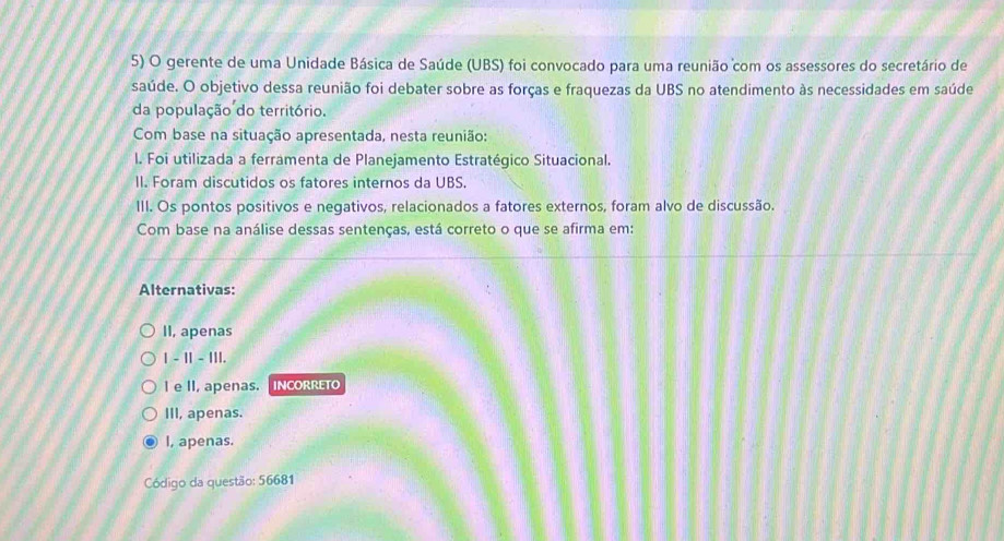 gerente de uma Unidade Básica de Saúde (UBS) foi convocado para uma reunião com os assessores do secretário de
saúde. O objetivo dessa reunião foi debater sobre as forças e fraquezas da UBS no atendimento às necessidades em saúde
da população do território.
Com base na situação apresentada, nesta reunião:
I. Foi utilizada a ferramenta de Planejamento Estratégico Situacional.
II. Foram discutidos os fatores internos da UBS.
III. Os pontos positivos e negativos, relacionados a fatores externos, foram alvo de discussão.
Com base na análise dessas sentenças, está correto o que se afirma em:
Alternativas:
II, apenas
1 - II - III.
I e II, apenas. |INCORRETO
III, apenas.
I, apenas.
Código da questão: 56681