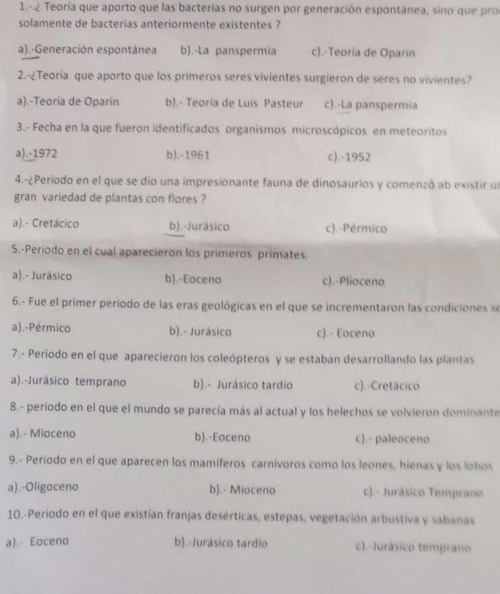 1.-.¿ Teoría que aporto que las bacterías no surgen por generación espontánea, sino que pr
solamente de bacterias anteriormente existentes ?
a).-Generación espontánea b).-La panspermia c).-Teoria de Oparin
2.-¿Teoría que aporto que los primeros seres vivientes surgieron de seres no vivientes?
a).-Teoría de Oparin b).- Teoría de Luis Pasteur c).-La panspermia
3.- Fecha en la que fueron identificados organismos microscópicos en meteoritos
a).-1972 b).-1961 c).-1952
4.-¿Periodo en el que se dio una impresionante fauna de dinosaurios y comenzó ab existir un
gran variedad de plantas con flores ?
a).- Cretácico b).-Jurásico c).-Pérmico
5.-Periodo en el cual aparecieron los primeros primates.
a).- Jurásico b).-Eoceno c).-Plioceno
6.- Fue el primer periodo de las eras geológicas en el que se incrementaron las condiciones s
a).-Pérmico b).- Jurásico c).- Eoceno
7.- Periodo en el que aparecieron los coleópteros y se estaban desarrollando las plantas
a).-Jurásico temprano b).- Jurásico tardío c).-Cretácico
8.- periodo en el que el mundo se parecía más al actual y los helechos se volvieron dominante
a).- Mioceno b).-Eoceno c).- paleoceno
9.- Periodo en el que aparecen los mamíferos carnívoros como los leones, hienas y los lobos
a).-Oligoceno b).- Mioceno c).- Jurásico Temprano
10.-Periodo en el que existían franjas desérticas, estepas, vegetación arbustiva y sabanas
a).- Eoceno b).-Jurásico tardio c).-Jurásico temprano