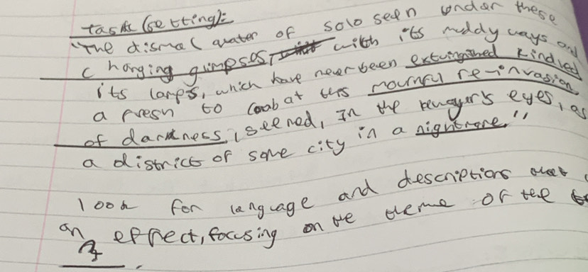 tastc (setting): 
he disme(arater of solo seen cnder these 
with its ruddy ways and 
c hanging gumpsos? 
its lanps, which have never been extugthed kindved 
a rresn to coobat ths rounc re-nvasion 
of dardners iseened, In the reuaur's eyes, as 
a district of some city in a nigntece. " 
look for language and descriptions ole 
9n eprect, fousing on be theme of tee 
_ 
3