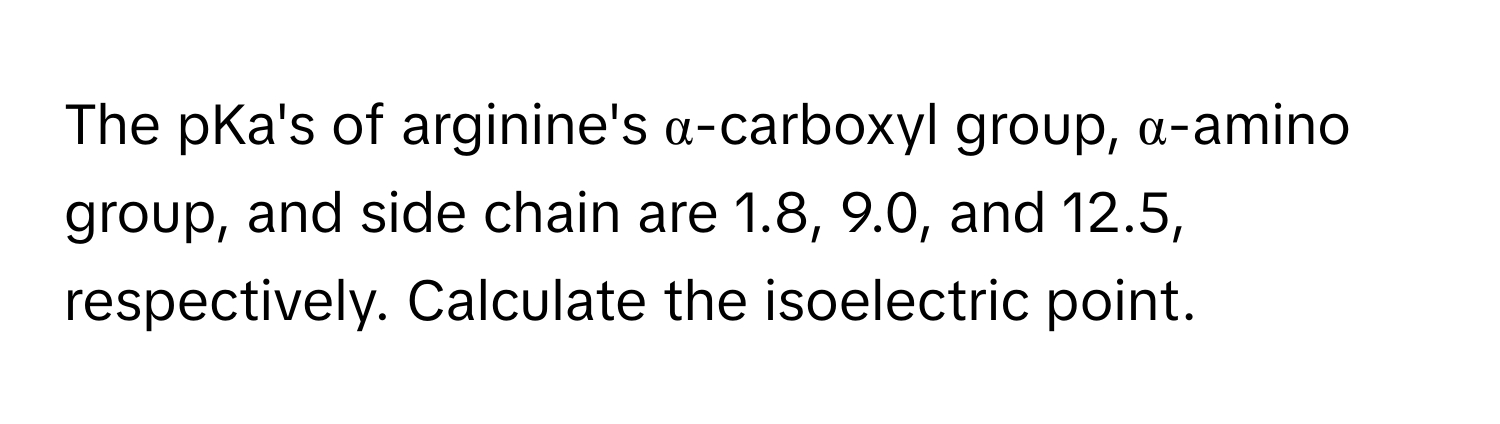 The pKa's of arginine's α-carboxyl group, α-amino group, and side chain are 1.8, 9.0, and 12.5, respectively. Calculate the isoelectric point.