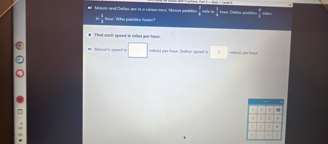 for Ratos with Fractions, Part 2 — Quiz — Level G 
z 
Mason and Dallas are in a canoe race. Mason paddles  7/8  mile in  1/4  hour. Dallas paddles  9/5  miles
in  1/3  hour. Who paddles faster? 
Find each speed in miles per hour. 
Mason's speed is mile(s) per hour. Dallas' speed is ? mile(s) per hour.