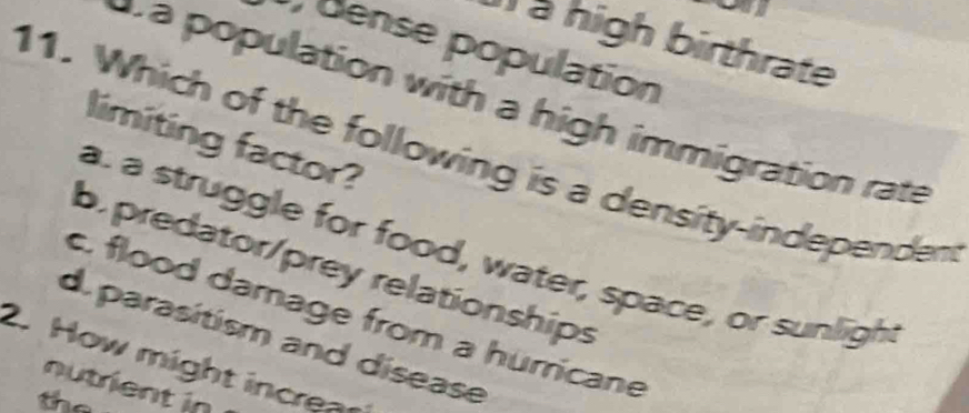 ) à high birthrate
dense population
a population with a high immigration rate
limiting factor?
11. Which of the following is a density-independen
a. a struggle for food, water, space, or sunlight
b. predator/prey relationships
c. flood damage from a hurricane
d. parasitism and disease
2. How might increar
nutrient in
the