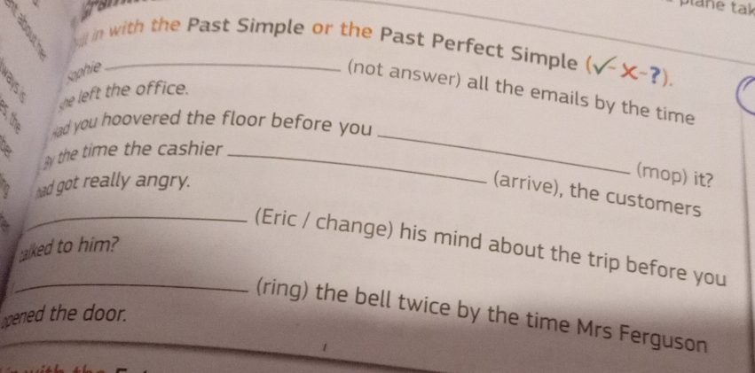 gran ane tak 
yl in with the Past Simple or the Past Perfect Simple (surd -x-?). 
Kaphie 
(not answer) all the emails by the time 
she left the office. 
_ 
Had you hoovered the floor before you 
by the time the cashier_ 
had got really angry. 
(mop) it? 
(arrive), the customers 
_(Eric / change) his mind about the trip before you 
alked to him? 
_(ring) the bell twice by the time Mrs Ferguson 
pened the door.