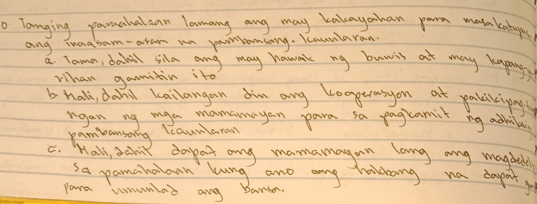 Tanging pamahalcan lamang ang may kakayohan para masakatyo 
ang inaasam-aram wa pambansang. Kaunlaran. 
a. Tama, dahal sila ang may hawak ng buwis at may kapangy 
Whan gamitin ito 
b hali, dahil kailangan am any loggerasyon at pakikipagt 
rgan ng mga manamayan para sa pagramit ng achila 
pambansang leaunaran 
C. Hall, scint dapat ang mamamayan lang any magdetl 
sa pamahaiaan lung and ang hldang na daport g 
para umunlad ang barsan