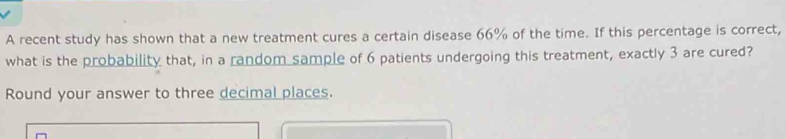 A recent study has shown that a new treatment cures a certain disease 66% of the time. If this percentage is correct, 
what is the probability that, in a random sample of 6 patients undergoing this treatment, exactly 3 are cured? 
Round your answer to three decimal places.