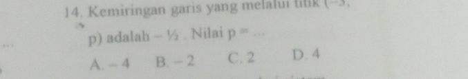 Kemiringan garis yang melalui titik (-3,
.
p) adalah ~ ½. Nilai p=... _
A. - 4 B. - 2 C. 2 D. 4