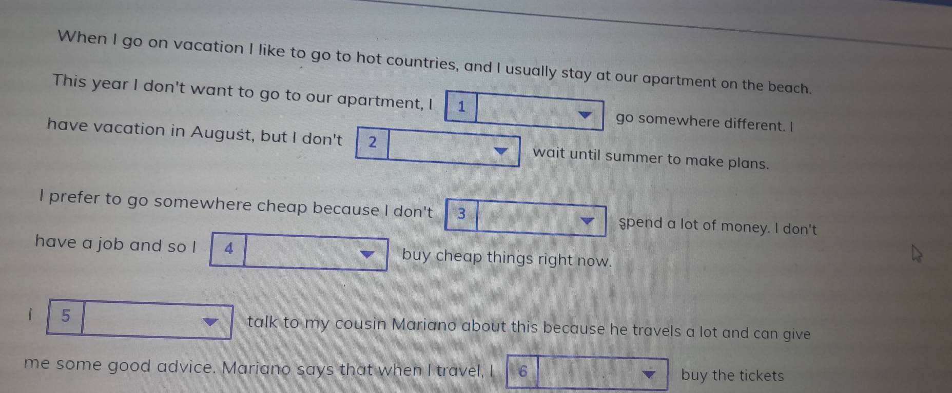 When I go on vacation I like to go to hot countries, and I usually stay at our apartment on the beach. 
This year I don't want to go to our apartment, I 1
go somewhere different. I 
have vacation in Auguśt, but I don't 2 wait until summer to make plans. 
I prefer to go somewhere cheap because I don't 3 spend a lot of money. I don't 
have a job and so I 4 buy cheap things right now. 
1 5
talk to my cousin Mariano about this because he travels a lot and can give 
me some good advice. Mariano says that when I travel, I 6 buy the tickets