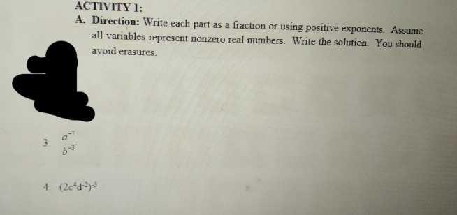 ACTIVITY 1: 
A. Direction: Write each part as a fraction or using positive exponents. Assume 
all variables represent nonzero real numbers. Write the solution. You should 
oid erasures. 
3.  (a^(-7))/b^(-3) 
4. (2c^4d^(-2))^-3