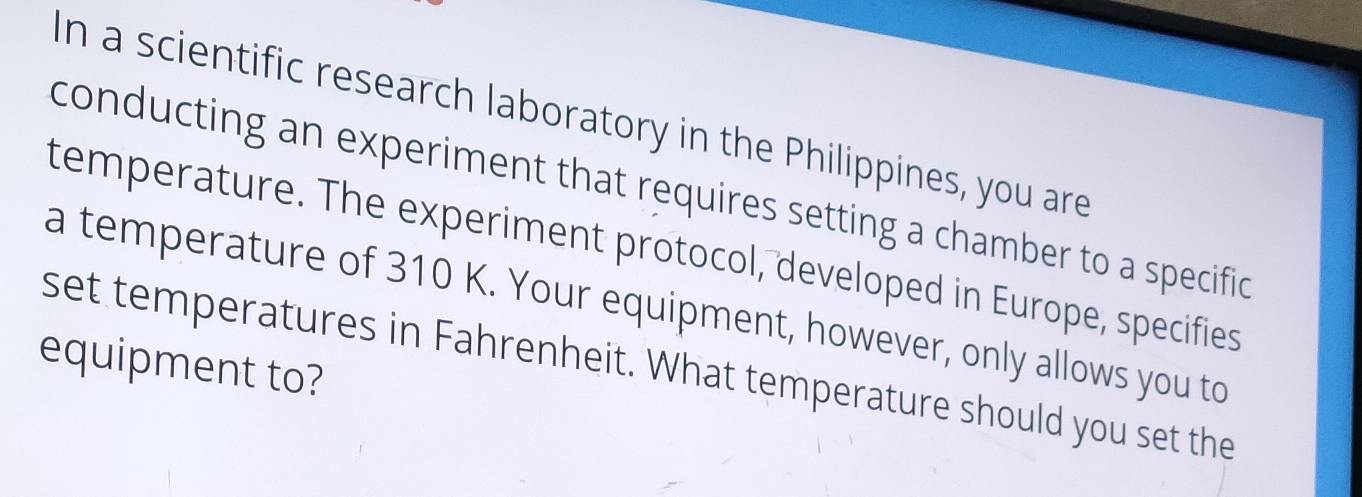 In a scientific research laboratory in the Philippines, you are 
conducting an experiment that requires setting a chamber to a specific 
temperature. The experiment protocol, developed in Europe, specifies 
a temperature of 310 K. Your equipment, however, only allows you to 
equipment to? 
set temperatures in Fahrenheit. What temperature should you set the