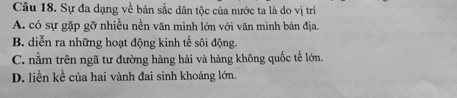 Sự đa dạng về bản sắc dân tộc của nước ta là do vị trí
A. có sự gặp gỡ nhiều nền văn minh lớn với văn minh bản địa.
B. diễn ra những hoạt động kinh tế sôi động.
C. nằm trên ngã tư đường hàng hải và hàng không quốc tế lớn.
D. liền kề của hai vành đai sinh khoáng lớn.